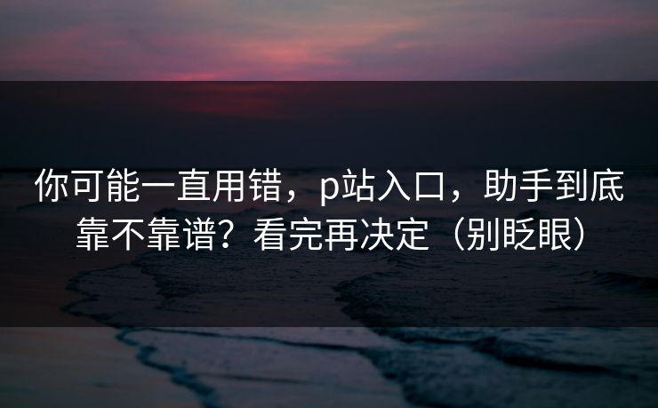 你可能一直用错,p站入口,助手到底靠不靠谱?看完再决定(别眨眼) 你可能一直用错,p站入口,助手到底靠不靠谱?看完再决定(别眨眼)
