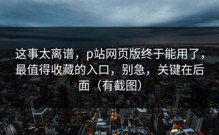 这事太离谱，p站网页版终于能用了，最值得收藏的入口，别急，关键在后面（有截图）