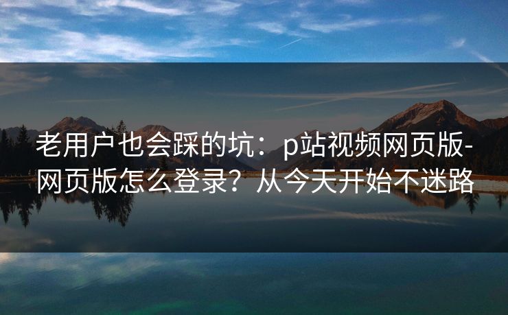 老用户也会踩的坑:p站视频网页版-网页版怎么登录?从今天开始不迷路 老用户也会踩的坑:p站视频网页版-网页版怎么登录?从今天开始不迷路