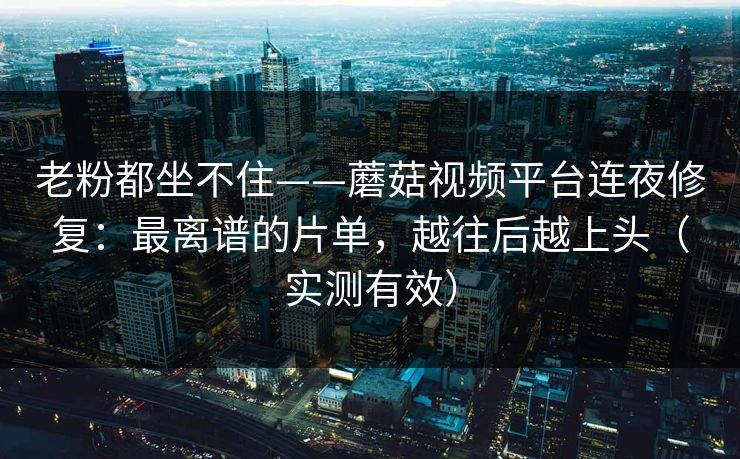老粉都坐不住——蘑菇视频平台连夜修复:最离谱的片单,越往后越上头(实测有效) 老粉都坐不住——蘑菇视频平台连夜修复:最离谱的片单,越往后越上头(实测有效)