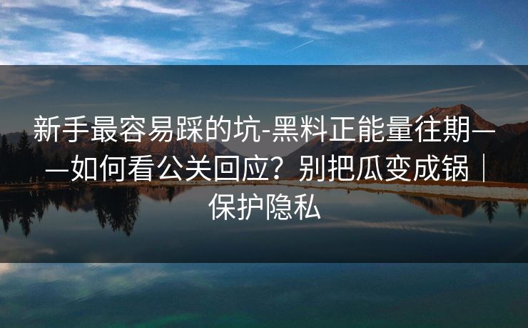 新手最容易踩的坑-黑料正能量往期——如何看公关回应？别把瓜变成锅｜保护隐私