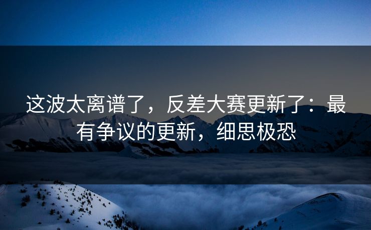 这波太离谱了，反差大赛更新了：最有争议的更新，细思极恐