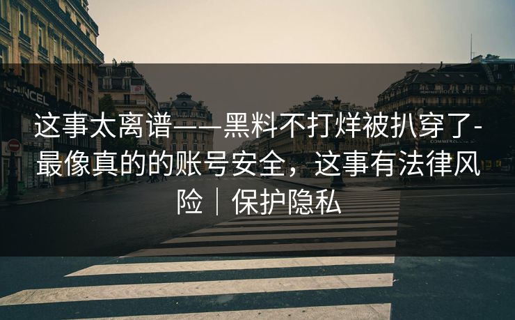 这事太离谱——黑料不打烊被扒穿了-最像真的的账号安全,这事有法律风险|保护隐私 这事太离谱——黑料不打烊被扒穿了-最像真的的账号安全,这事有法律风险|保护隐私