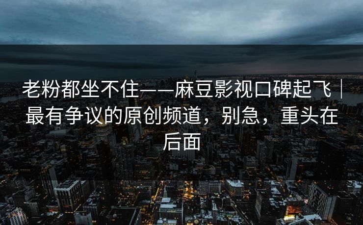 老粉都坐不住——麻豆影视口碑起飞｜最有争议的原创频道，别急，重头在后面
