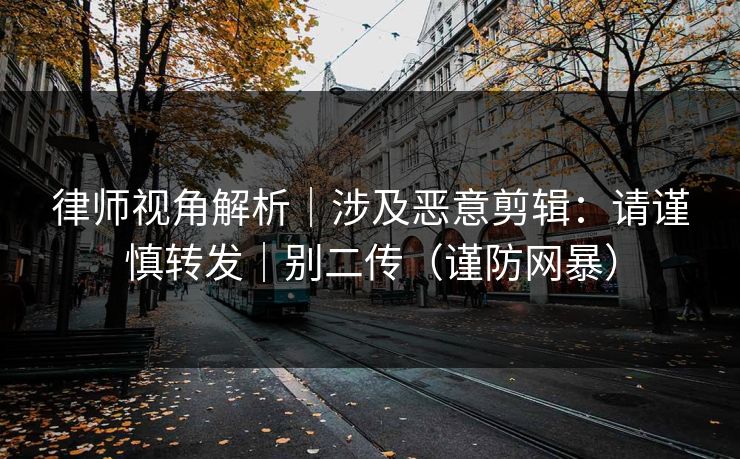 律师视角解析|涉及恶意剪辑:请谨慎转发|别二传(谨防网暴) 律师视角解析|涉及恶意剪辑:请谨慎转发|别二传(谨防网暴)