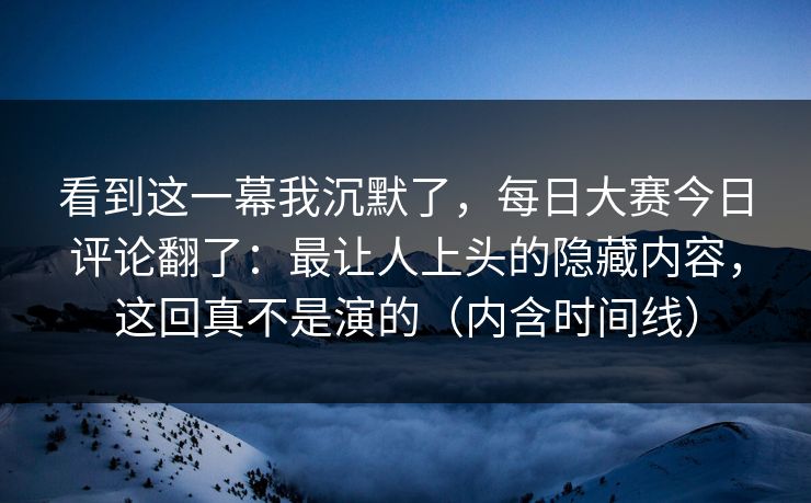 看到这一幕我沉默了，每日大赛今日评论翻了：最让人上头的隐藏内容，这回真不是演的（内含时间线）