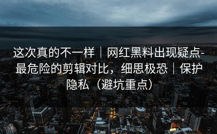 这次真的不一样｜网红黑料出现疑点-最危险的剪辑对比，细思极恐｜保护隐私（避坑重点）