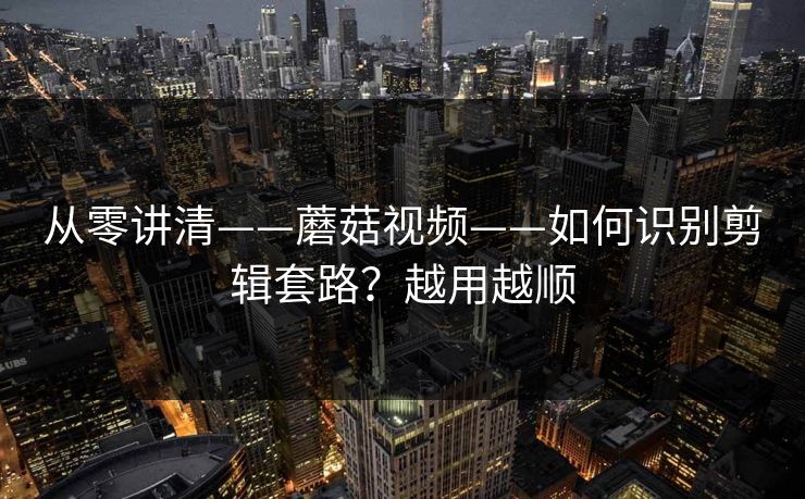 从零讲清——蘑菇视频——如何识别剪辑套路？越用越顺