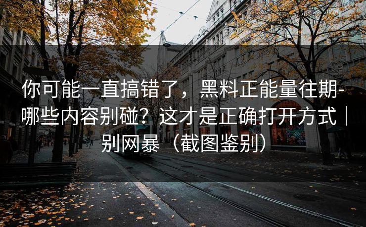 你可能一直搞错了,黑料正能量往期-哪些内容别碰?这才是正确打开方式|别网暴(截图鉴别) 你可能一直搞错了,黑料正能量往期-哪些内容别碰?这才是正确打开方式|别网暴(截图鉴别)
