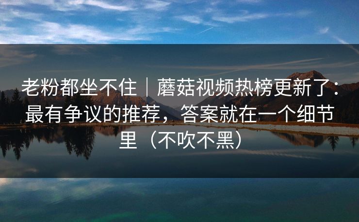 老粉都坐不住｜蘑菇视频热榜更新了：最有争议的推荐，答案就在一个细节里（不吹不黑）