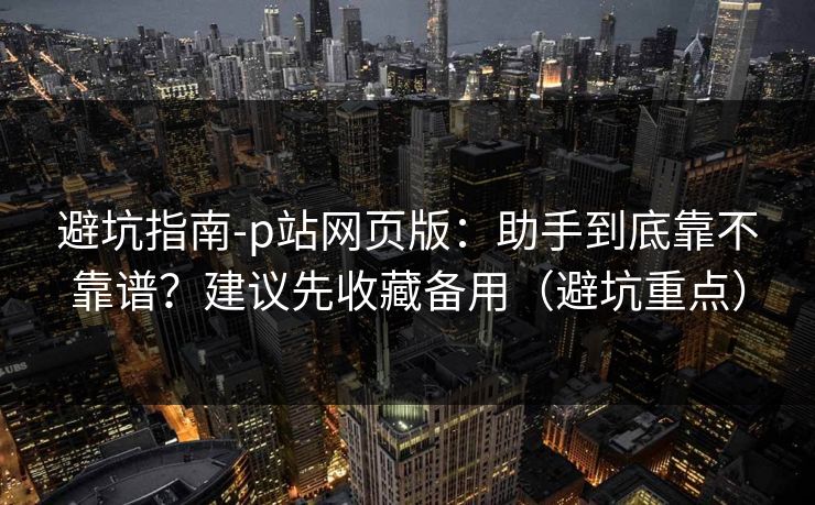 避坑指南-p站网页版：助手到底靠不靠谱？建议先收藏备用（避坑重点）