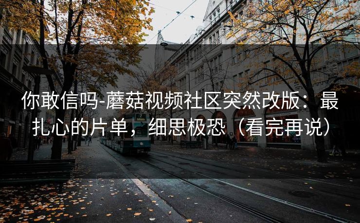 你敢信吗-蘑菇视频社区突然改版:最扎心的片单,细思极恐(看完再说) 你敢信吗-蘑菇视频社区突然改版:最扎心的片单,细思极恐(看完再说)