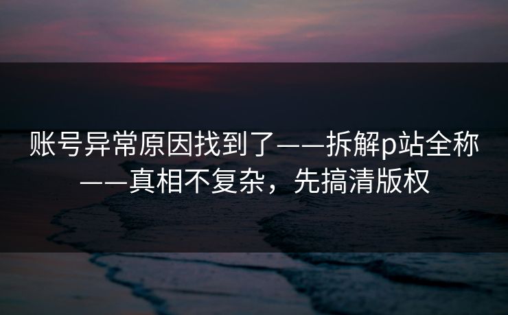 账号异常原因找到了——拆解p站全称——真相不复杂,先搞清版权 账号异常原因找到了——拆解p站全称——真相不复杂,先搞清版权
