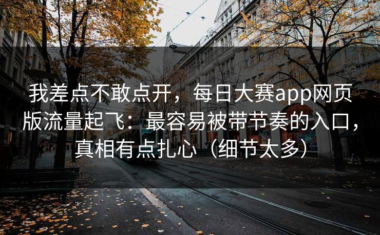 我差点不敢点开，每日大赛app网页版流量起飞：最容易被带节奏的入口，真相有点扎心（细节太多）