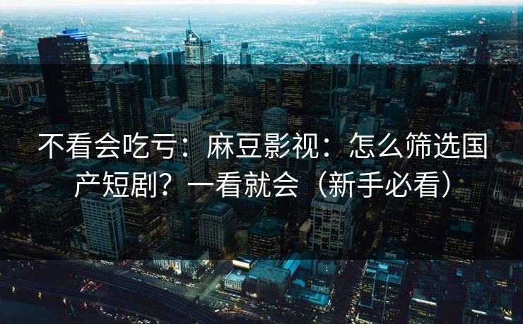 不看会吃亏：麻豆影视：怎么筛选国产短剧？一看就会（新手必看）