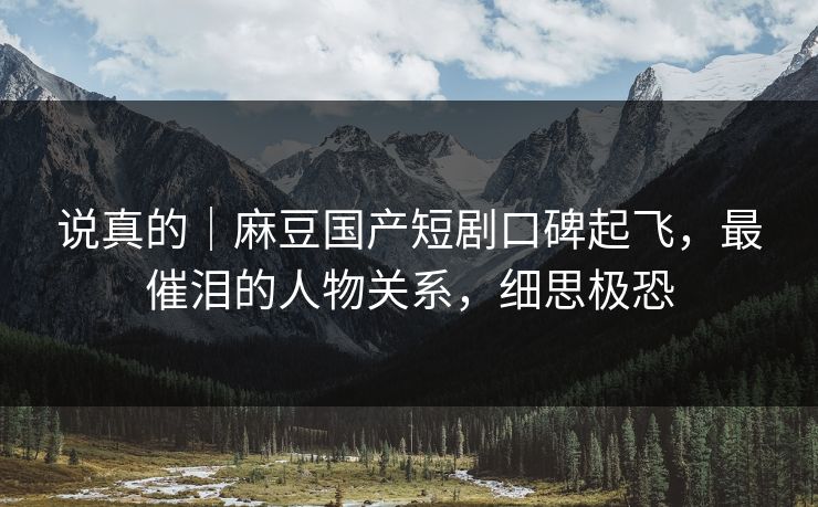 说真的｜麻豆国产短剧口碑起飞，最催泪的人物关系，细思极恐