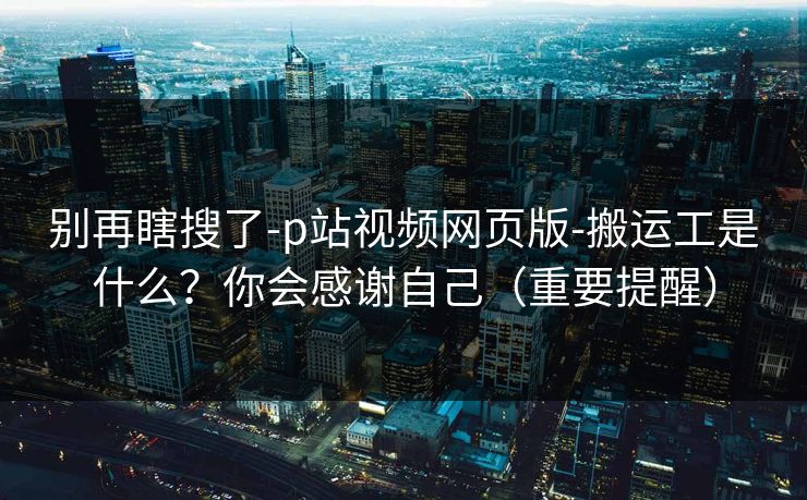 别再瞎搜了-p站视频网页版-搬运工是什么？你会感谢自己（重要提醒）