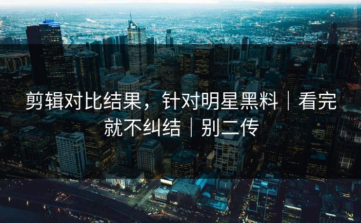 剪辑对比结果，针对明星黑料｜看完就不纠结｜别二传