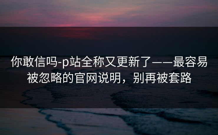 你敢信吗-p站全称又更新了——最容易被忽略的官网说明，别再被套路