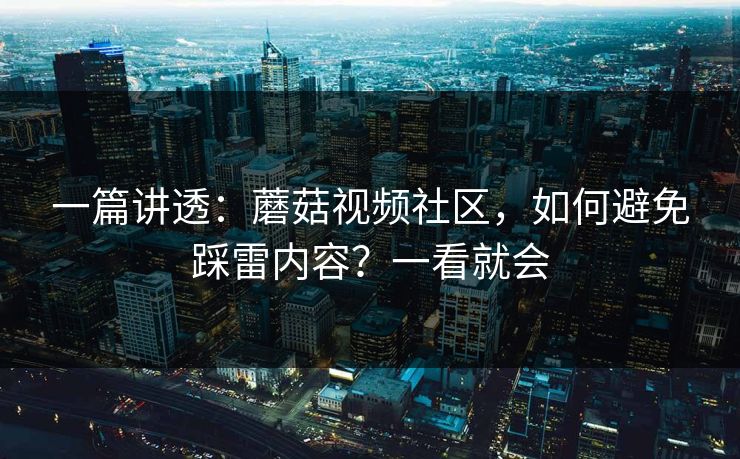 一篇讲透：蘑菇视频社区，如何避免踩雷内容？一看就会