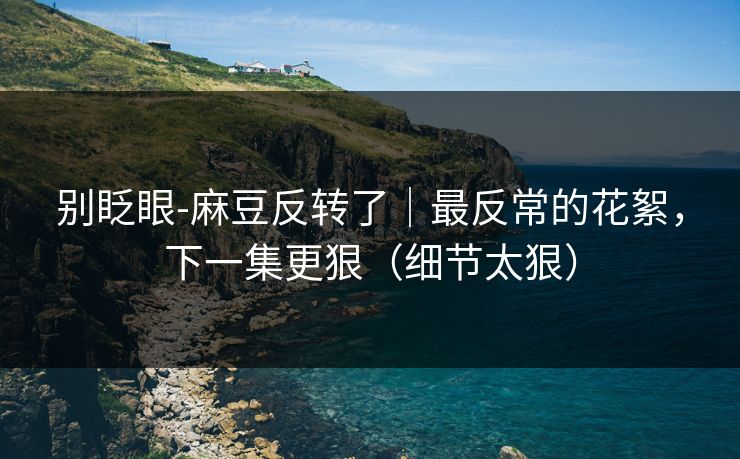 别眨眼-麻豆反转了｜最反常的花絮，下一集更狠（细节太狠）