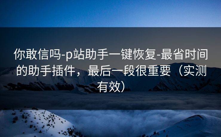 你敢信吗-p站助手一键恢复-最省时间的助手插件，最后一段很重要（实测有效）