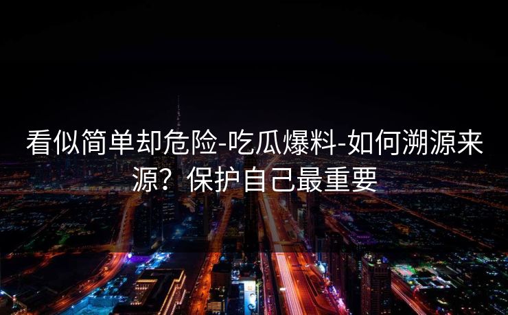 看似简单却危险-吃瓜爆料-如何溯源来源？保护自己最重要