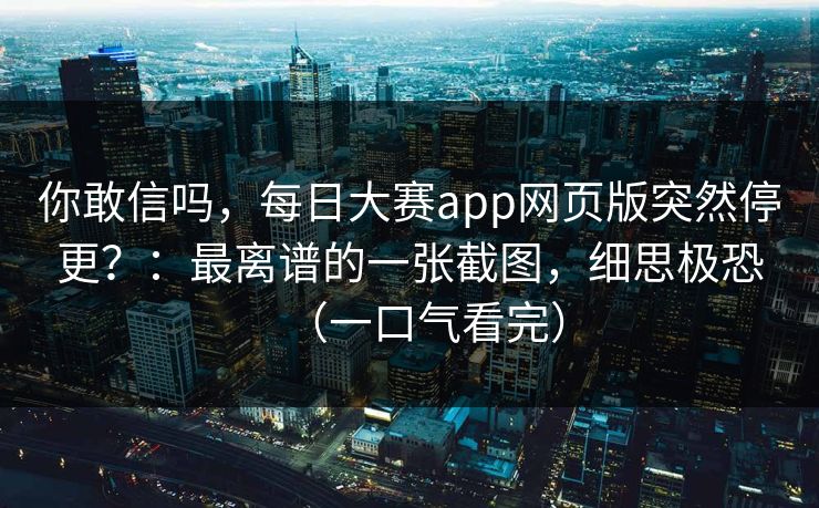 你敢信吗，每日大赛app网页版突然停更？：最离谱的一张截图，细思极恐（一口气看完）