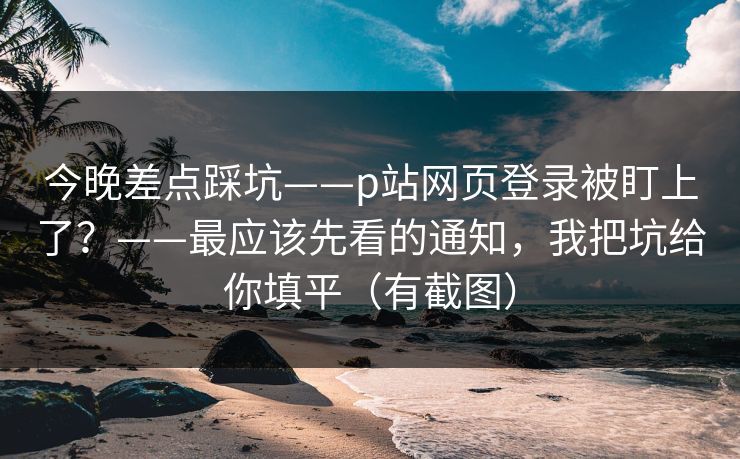 今晚差点踩坑——p站网页登录被盯上了？——最应该先看的通知，我把坑给你填平（有截图）