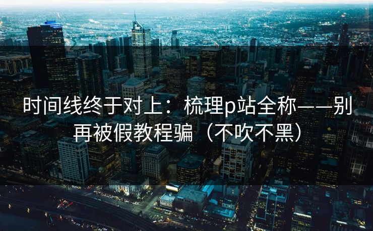 时间线终于对上：梳理p站全称——别再被假教程骗（不吹不黑）