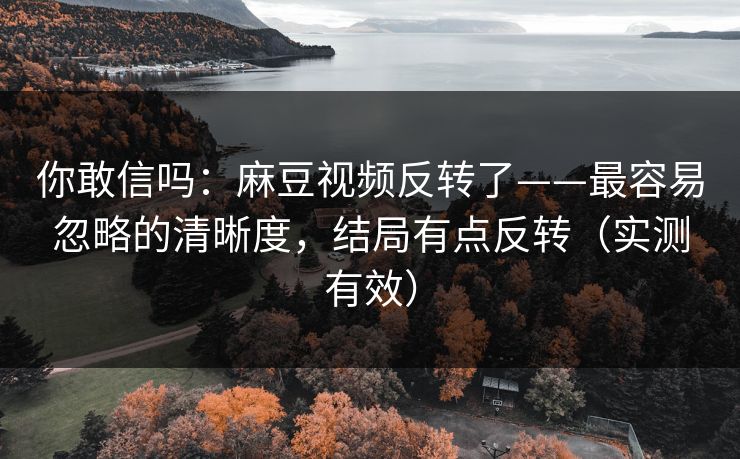 你敢信吗：麻豆视频反转了——最容易忽略的清晰度，结局有点反转（实测有效）