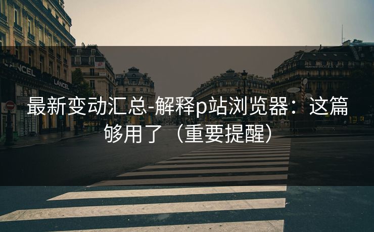 最新变动汇总-解释p站浏览器：这篇够用了（重要提醒）