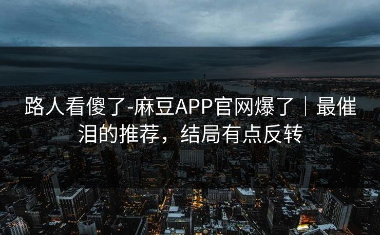 路人看傻了-麻豆APP官网爆了｜最催泪的推荐，结局有点反转