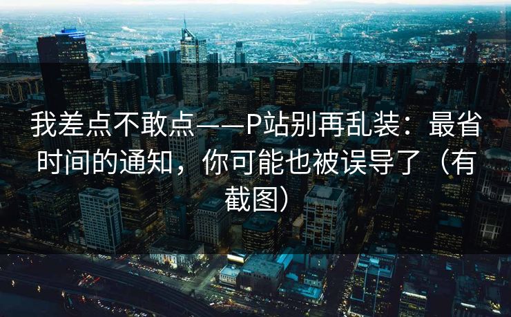 我差点不敢点——P站别再乱装：最省时间的通知，你可能也被误导了（有截图）