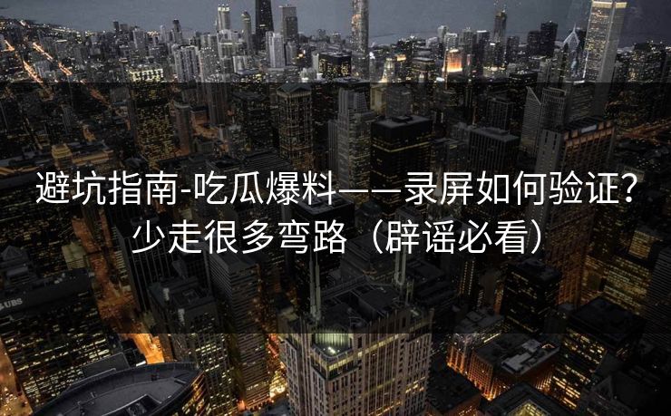 避坑指南-吃瓜爆料——录屏如何验证？少走很多弯路（辟谣必看）