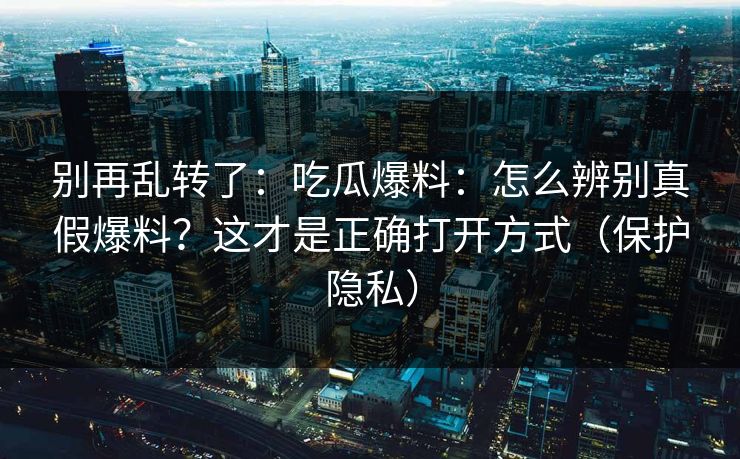 别再乱转了：吃瓜爆料：怎么辨别真假爆料？这才是正确打开方式（保护隐私）