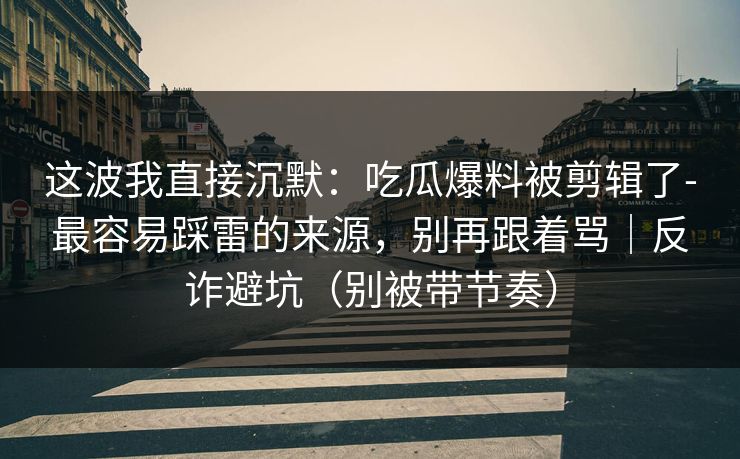 这波我直接沉默：吃瓜爆料被剪辑了-最容易踩雷的来源，别再跟着骂｜反诈避坑（别被带节奏）