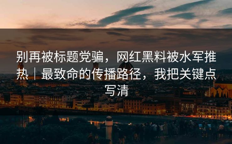 别再被标题党骗，网红黑料被水军推热｜最致命的传播路径，我把关键点写清