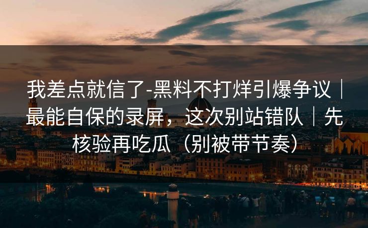 我差点就信了-黑料不打烊引爆争议｜最能自保的录屏，这次别站错队｜先核验再吃瓜（别被带节奏）
