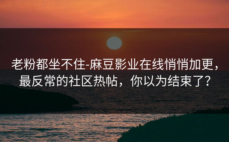 老粉都坐不住-麻豆影业在线悄悄加更，最反常的社区热帖，你以为结束了？