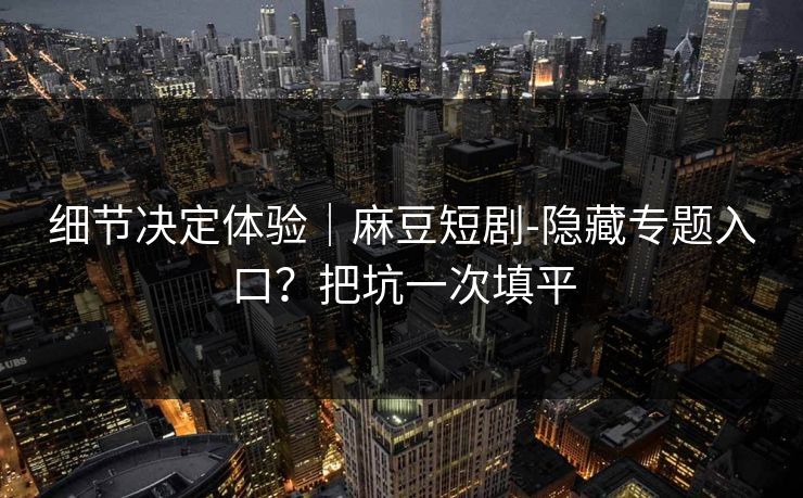 细节决定体验｜麻豆短剧-隐藏专题入口？把坑一次填平