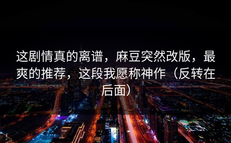 这剧情真的离谱，麻豆突然改版，最爽的推荐，这段我愿称神作（反转在后面）