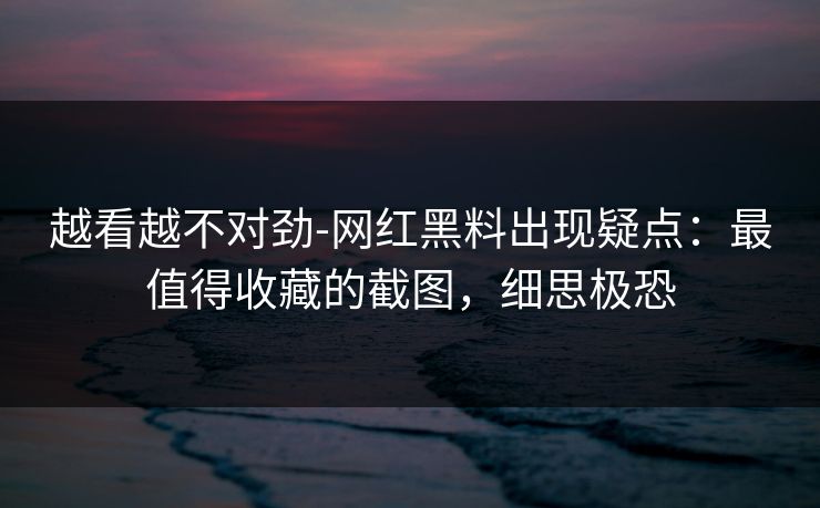 越看越不对劲-网红黑料出现疑点：最值得收藏的截图，细思极恐