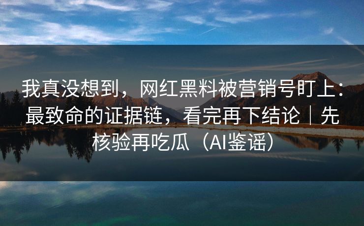 我真没想到，网红黑料被营销号盯上：最致命的证据链，看完再下结论｜先核验再吃瓜（AI鉴谣）