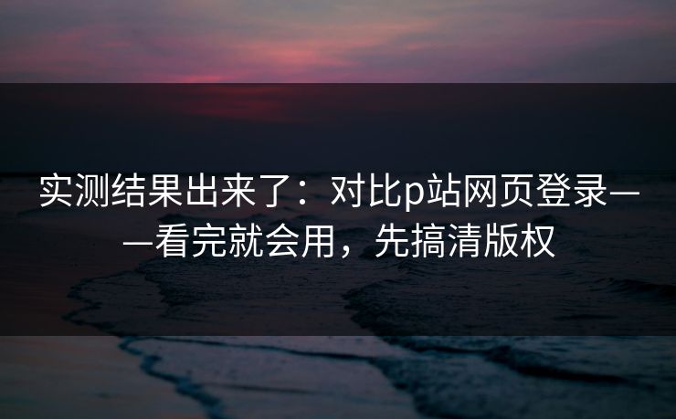 实测结果出来了：对比p站网页登录——看完就会用，先搞清版权