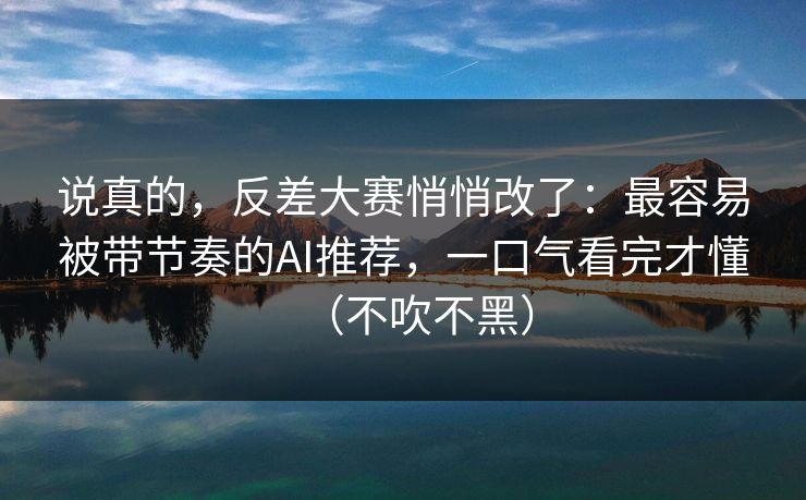 说真的，反差大赛悄悄改了：最容易被带节奏的AI推荐，一口气看完才懂（不吹不黑）