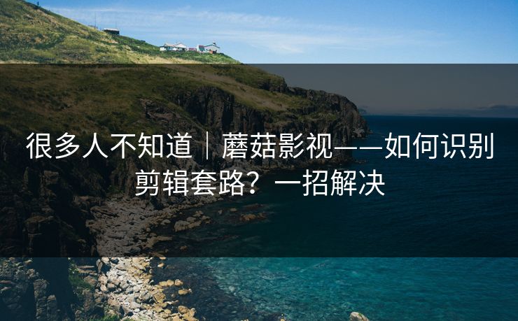很多人不知道｜蘑菇影视——如何识别剪辑套路？一招解决