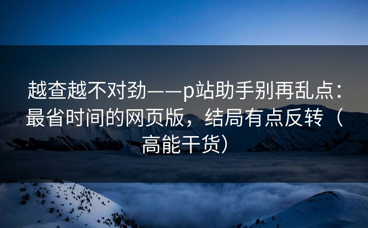 越查越不对劲——p站助手别再乱点：最省时间的网页版，结局有点反转（高能干货）