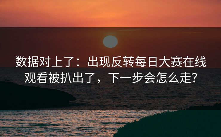 数据对上了：出现反转每日大赛在线观看被扒出了，下一步会怎么走？