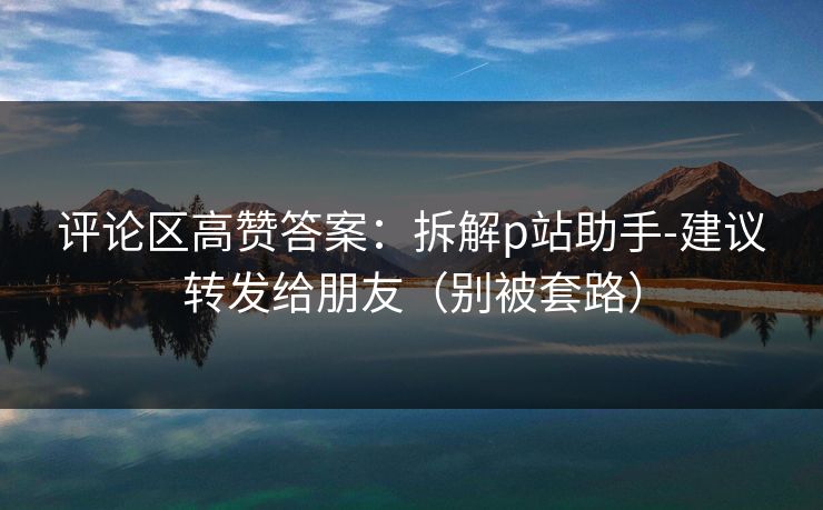 评论区高赞答案：拆解p站助手-建议转发给朋友（别被套路）